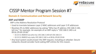 CISSP Mentor Program Session #7
Domain 4: Communication and Network Security
ARP and RARP
ARP is the Address Resolution Protocol
• Used to translate between Layer 2 MAC addresses and Layer 3 IP addresses
• Resolves IPs to MAC addresses by asking “Who has IP address 192.168.2.140,
tell me,” for example. An example of an ARP reply is “192.168.2.140 is at
00:0c:29:69:19:66.”
• 10.23.51.960019 arp who-has 192.168.2.140 tell 192.168.2.4
• 10.23.51.960019 arp reply 192.168.2.140 is-at 00:0c:29:69:19:66
• Any local system could answer the ARP request, including an attacker. Secure
networks should consider hard-coding ARP entries for this reason.
 