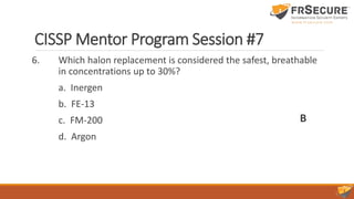 CISSP Mentor Program Session #7
6. Which halon replacement is considered the safest, breathable
in concentrations up to 30%?
a. Inergen
b. FE-13
c. FM-200
d. Argon
B
 