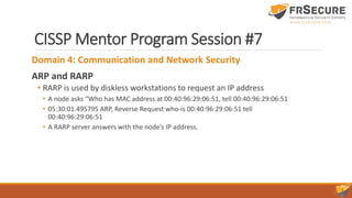 CISSP Mentor Program Session #7
Domain 4: Communication and Network Security
ARP and RARP
• RARP is used by diskless workstations to request an IP address
• A node asks “Who has MAC address at 00:40:96:29:06:51, tell 00:40:96:29:06:51
• 05:30:01.495795 ARP, Reverse Request who-is 00:40:96:29:06:51 tell
00:40:96:29:06:51
• A RARP server answers with the node’s IP address.
 