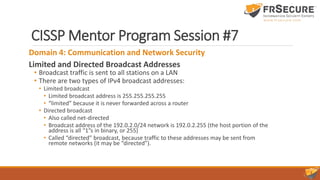 CISSP Mentor Program Session #7
Domain 4: Communication and Network Security
Limited and Directed Broadcast Addresses
• Broadcast traffic is sent to all stations on a LAN
• There are two types of IPv4 broadcast addresses:
• Limited broadcast
• Limited broadcast address is 255.255.255.255
• “limited” because it is never forwarded across a router
• Directed broadcast
• Also called net-directed
• Broadcast address of the 192.0.2.0/24 network is 192.0.2.255 (the host portion of the
address is all “1”s in binary, or 255)
• Called “directed” broadcast, because traffic to these addresses may be sent from
remote networks (it may be “directed”).
 