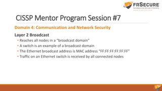 CISSP Mentor Program Session #7
Domain 4: Communication and Network Security
Layer 2 Broadcast
• Reaches all nodes in a “broadcast domain”
• A switch is an example of a broadcast domain
• The Ethernet broadcast address is MAC address “FF:FF:FF:FF:FF:FF”
• Traffic on an Ethernet switch is received by all connected nodes
 