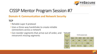CISSP Mentor Program Session #7
Domain 4: Communication and Network Security
TCP
• Reliable Layer 4 protocol
• Uses a three-way handshake to create reliable
connections across a network
• Can reorder segments that arrive out of order, and
retransmit missing segments
 