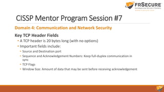 CISSP Mentor Program Session #7
Domain 4: Communication and Network Security
Key TCP Header Fields
• A TCP header is 20 bytes long (with no options)
• Important fields include:
• Source and Destination port
• Sequence and Acknowledgement Numbers: Keep full-duplex communication in
sync
• TCP Flags
• Window Size: Amount of data that may be sent before receiving acknowledgement
 