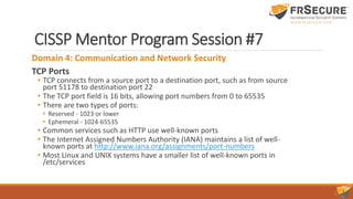 CISSP Mentor Program Session #7
Domain 4: Communication and Network Security
TCP Ports
• TCP connects from a source port to a destination port, such as from source
port 51178 to destination port 22
• The TCP port field is 16 bits, allowing port numbers from 0 to 65535
• There are two types of ports:
• Reserved - 1023 or lower
• Ephemeral - 1024-65535
• Common services such as HTTP use well-known ports
• The Internet Assigned Numbers Authority (IANA) maintains a list of well-
known ports at http://www.iana.org/assignments/port-numbers
• Most Linux and UNIX systems have a smaller list of well-known ports in
/etc/services
 