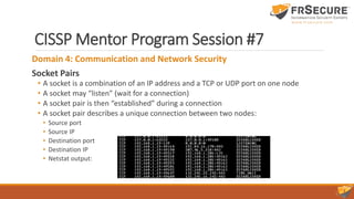 CISSP Mentor Program Session #7
Domain 4: Communication and Network Security
Socket Pairs
• A socket is a combination of an IP address and a TCP or UDP port on one node
• A socket may “listen” (wait for a connection)
• A socket pair is then “established” during a connection
• A socket pair describes a unique connection between two nodes:
• Source port
• Source IP
• Destination port
• Destination IP
• Netstat output:
 