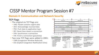 CISSP Mentor Program Session #7
Domain 4: Communication and Network Security
TCP Flags
• The original six TCP flags are:
• URG: Packet contains urgent data
• ACK: Acknowledge received data
• PSH: Push data to application layer
• RST: Reset (tear down) a connection
• SYN: Synchronize a connection
• FIN: Finish a connection (gracefully)
• Two new TCP flags were added in 2001:
• CWR (Congestion Window Reduced)
• ECE (Explicit Congestion Notification Echo)
 
