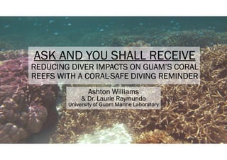ASK AND YOU SHALL RECEIVE
REDUCING DIVER IMPACTS ON GUAM’S CORAL
REEFS WITH A CORAL-SAFE DIVING REMINDER
Ashton Williams
& Dr. Laurie Raymundo
University of Guam Marine Laboratory
 