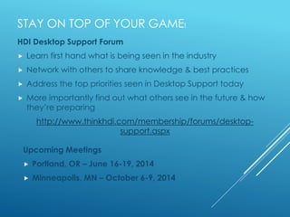 STAY ON TOP OF YOUR GAME!
Upcoming Meetings
 Portland, OR – June 16-19, 2014
 Minneapolis, MN – October 6-9, 2014
HDI Desktop Support Forum
 Learn first hand what is being seen in the industry
 Network with others to share knowledge & best practices
 Address the top priorities seen in Desktop Support today
 More importantly find out what others see in the future & how
they’re preparing
http://www.thinkhdi.com/membership/forums/desktop-
support.aspx
 