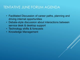 TENTATIVE JUNE FORUM AGENDA
• Facilitated Discussion of career paths, planning and
driving internal opportunities
• Debate-style discussion about interactions between
service desk & desktop support
• Technology shifts & forecasts
• Knowledge Management
 