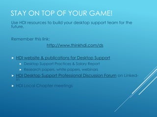 STAY ON TOP OF YOUR GAME!
Use HDI resources to build your desktop support team for the
future.
Remember this link:
http://www.thinkhdi.com/ds
 HDI website & publications for Desktop Support
 Desktop Support Practices & Salary Report
 Research papers, white papers, webinars
 HDI Desktop Support Professional Discussion Forum on Linked-
in
 HDI Local Chapter meetings
 