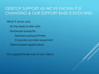 DESKTOP SUPPORT AS WE’VE KNOWN IT IS
CHANGING & OUR SUPPORT BASE IS EVOLVING
What it once was:
- At the desk/onsite visits
- Hardware break/fix
- Desktops/Laptops/Printers
- Corporate provided equipment
- Client-based applications
Our support base was at our mercy
 