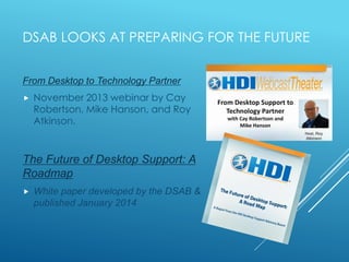 DSAB LOOKS AT PREPARING FOR THE FUTURE
From Desktop to Technology Partner
 November 2013 webinar by Cay
Robertson, Mike Hanson, and Roy
Atkinson.
The Future of Desktop Support: A
Roadmap
 White paper developed by the DSAB &
published January 2014
 