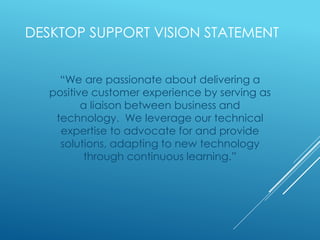 DESKTOP SUPPORT VISION STATEMENT
“We are passionate about delivering a
positive customer experience by serving as
a liaison between business and
technology. We leverage our technical
expertise to advocate for and provide
solutions, adapting to new technology
through continuous learning.”
 