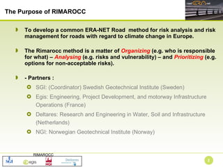 To develop a common ERA-NET Road  method for risk analysis and risk management for roads with regard to climate change in Europe.  The Rimarocc method is a matter of  Organizing  (e.g. who is responsible for what) –  Analysing  (e.g. risks and vulnerability) – and  Prioritizing  (e.g. options for non-acceptable risks).  - Partners :  SGI: (Coordinator) Swedish Geotechnical Institute (Sweden)  Egis: Engineering, Project Development, and motorway Infrastructure Operations (France) Deltares: Research and Engineering in Water, Soil and Infrastructure (Netherlands) NGI: Norwegian Geotechnical Institute (Norway) The Purpose of RIMAROCC  