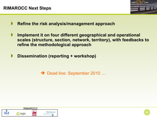Refine the risk analysis/management approach Implement it on four different geographical and operational scales (structure, section, network, territory), with feedbacks to refine the methodological approach Dissemination (reporting + workshop) RIMAROCC Next Steps Dead line: September 2010 … 