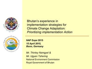 Bhutan’s experience in
implementation strategies for
Climate Change Adaptation:
Prioritizing implementation Action
NAP Expo 2015
15 April 2015,
Bonn, Germany
Mr. Thinley Namgyel &
Mr. Ugyen Tshering
National Environment Commission
Royal Government of Bhutan
 