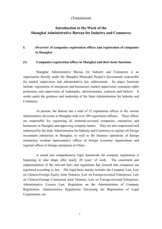 1
(Translation)
Introduction to the Work of the
Shanghai Administrative Bureau for Industry and Commerce
I. Overview of companies registration offices and registration of companies
in Shanghai
(1) Companies registration offices in Shanghai and their basic functions
Shanghai Administrative Bureau for Industry and Commerce is an
organisation directly under the Shanghai Municipal People’s Government responsible
for market supervision and administrative law enforcement. Its major functions
include: registration of enterprises and businesses; market supervision; consumer rights
protection; and supervision of trademarks, advertisements, contracts and brokers. It
works under the guidance and leadership of the State Administration for Industry and
Commerce.
At present, the Bureau has a total of 22 registration offices in the various
administrative divisions in Shanghai with over 280 registration officers. These offices
are responsible for registering all domestic-invested companies, enterprises and
businesses in Shanghai and approving company names. They are also empowered and
authorised by the State Administration for Industry and Commerce to register all foreign
investment enterprises in Shanghai, as well as the business operations of foreign
enterprises, resident representative offices of foreign economic organisations and
regional offices of foreign enterprises in China.
A sound and comprehensive legal framework for company registration is
beginning to take shape after nearly 20 years’ of work. The enactment and
implementation of the relevant laws and regulations has ensured that companies are
registered according to law. The legal basis mainly includes the Company Law, Law
on Chinese-Foreign Equity Joint Ventures, Law on Foreign-invested Enterprises, Law
on Chinese-Foreign Contractual Joint Ventures, Law on Foreign-invested Enterprises,
Administrative Licence Law, Regulation on the Administration of Company
Registration, Administrative Regulations Governing the Registration of Legal
Corporations, etc.
 