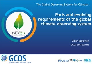 The Global Observing System for Climate
Paris and evolving
requirements of the global
climate observing system
Simon Eggleston
GCOS Secretariat
 