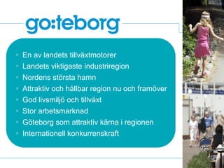  En av landets tillväxtmotorer
   Landets viktigaste industriregion
   Nordens största hamn
   Attraktiv och hållbar region nu och framöver
   God livsmiljö och tillväxt
   Stor arbetsmarknad





                                                   Foto: Peter Svenson – beskurna bilder
    Göteborg som attraktiv kärna i regionen
   Internationell konkurrenskraft
 