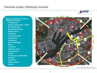 Planerade projekt i Göteborgs innerstad



 Många av projekten är en del av    2                                             2
 Västsvenska Paketet                                         1
 • Trängselskatt
 • Utökad kollektivtrafik – K2020
 • Ny älvförbindelse
 • Bangårdsförbindelse
 • Åtgärder 45:an
 • Västlänken
 • Centrala älvstaden                             3
    Kvillebäcken                                        5
    Skeppsbron                                                        6
    Norra Masthugget
    Backa                                                4
    Frihamnen
    Gullbergs strand
    Gullbergsvass
    Ringön                                                                    7
 • Övriga bygg -& planprojekt
    Nordstan
    Hotel Post                                2
    Regionens Hus
    Operan                          2                                             2

                                                      Källa: Intressentkartläggning Nordstan


                                          8
 