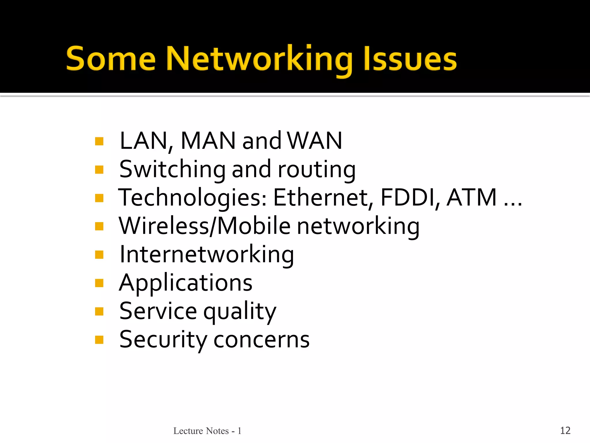 Lecture Notes - 1 12
 LAN, MAN andWAN
 Switching and routing
 Technologies: Ethernet, FDDI, ATM …
 Wireless/Mobile networking
 Internetworking
 Applications
 Service quality
 Security concerns
 