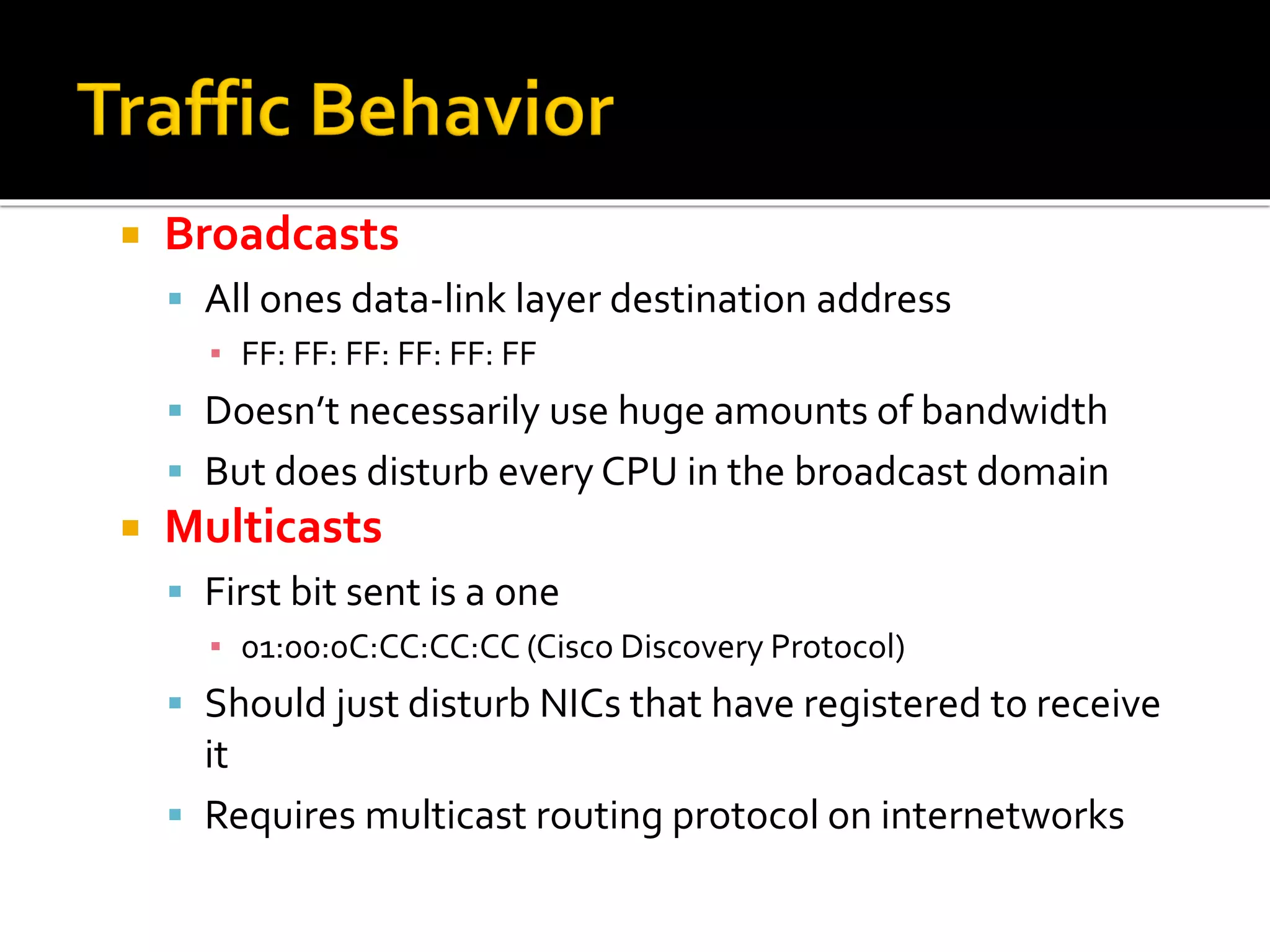  Broadcasts
▪ All ones data-link layer destination address
▪ FF: FF: FF: FF: FF: FF
▪ Doesn’t necessarily use huge amounts of bandwidth
▪ But does disturb every CPU in the broadcast domain
 Multicasts
▪ First bit sent is a one
▪ 01:00:0C:CC:CC:CC (Cisco Discovery Protocol)
▪ Should just disturb NICs that have registered to receive
it
▪ Requires multicast routing protocol on internetworks
 