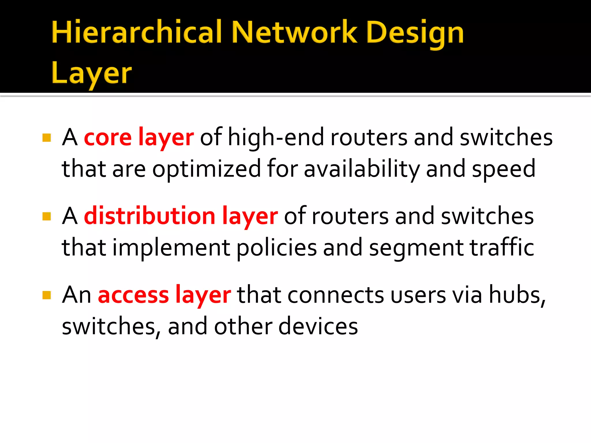  A core layer of high-end routers and switches
that are optimized for availability and speed
 A distribution layer of routers and switches
that implement policies and segment traffic
 An access layer that connects users via hubs,
switches, and other devices
 