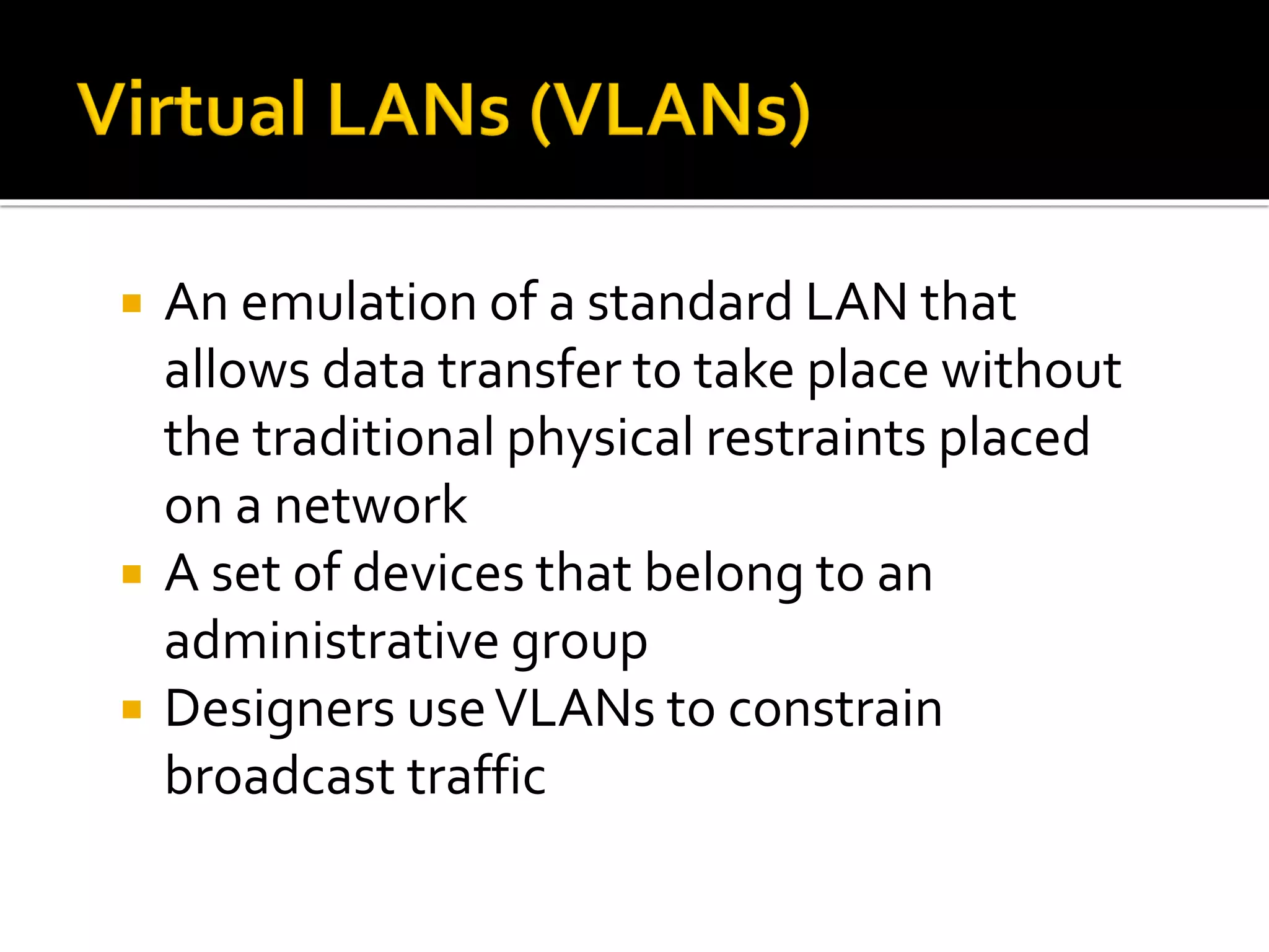  An emulation of a standard LAN that
allows data transfer to take place without
the traditional physical restraints placed
on a network
 A set of devices that belong to an
administrative group
 Designers useVLANs to constrain
broadcast traffic
 