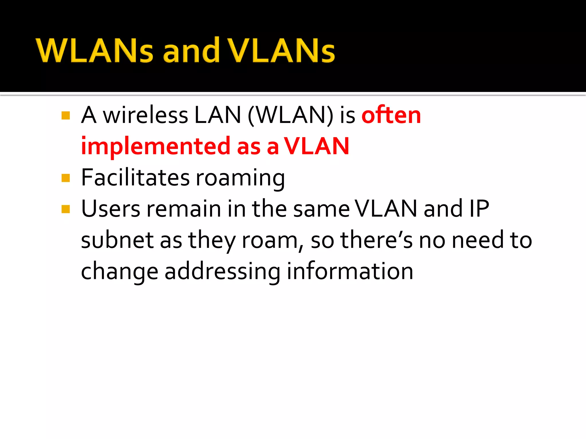  A wireless LAN (WLAN) is often
implemented as aVLAN
 Facilitates roaming
 Users remain in the sameVLAN and IP
subnet as they roam, so there’s no need to
change addressing information
 