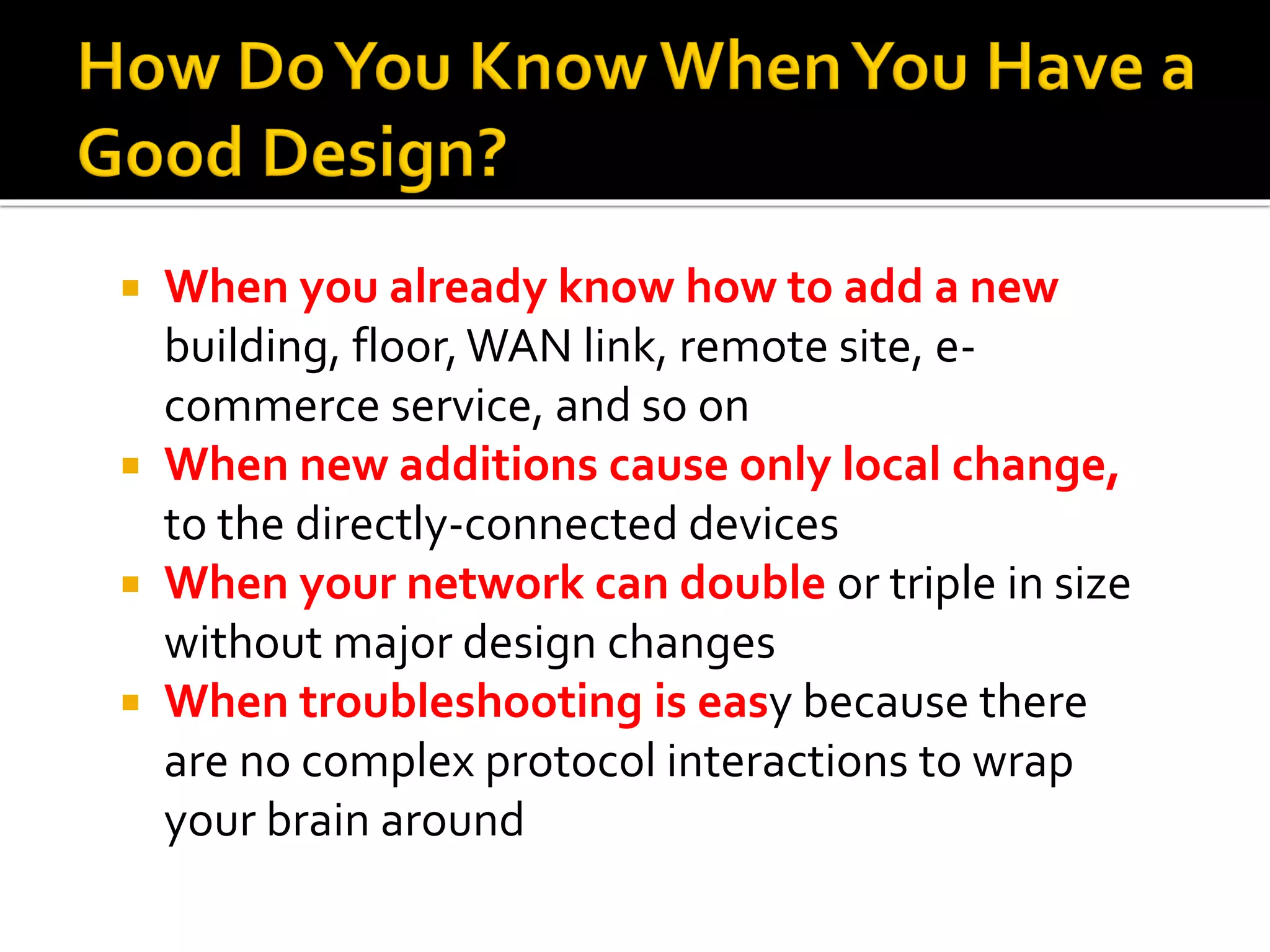  When you already know how to add a new
building, floor,WAN link, remote site, e-
commerce service, and so on
 When new additions cause only local change,
to the directly-connected devices
 When your network can double or triple in size
without major design changes
 When troubleshooting is easy because there
are no complex protocol interactions to wrap
your brain around
 