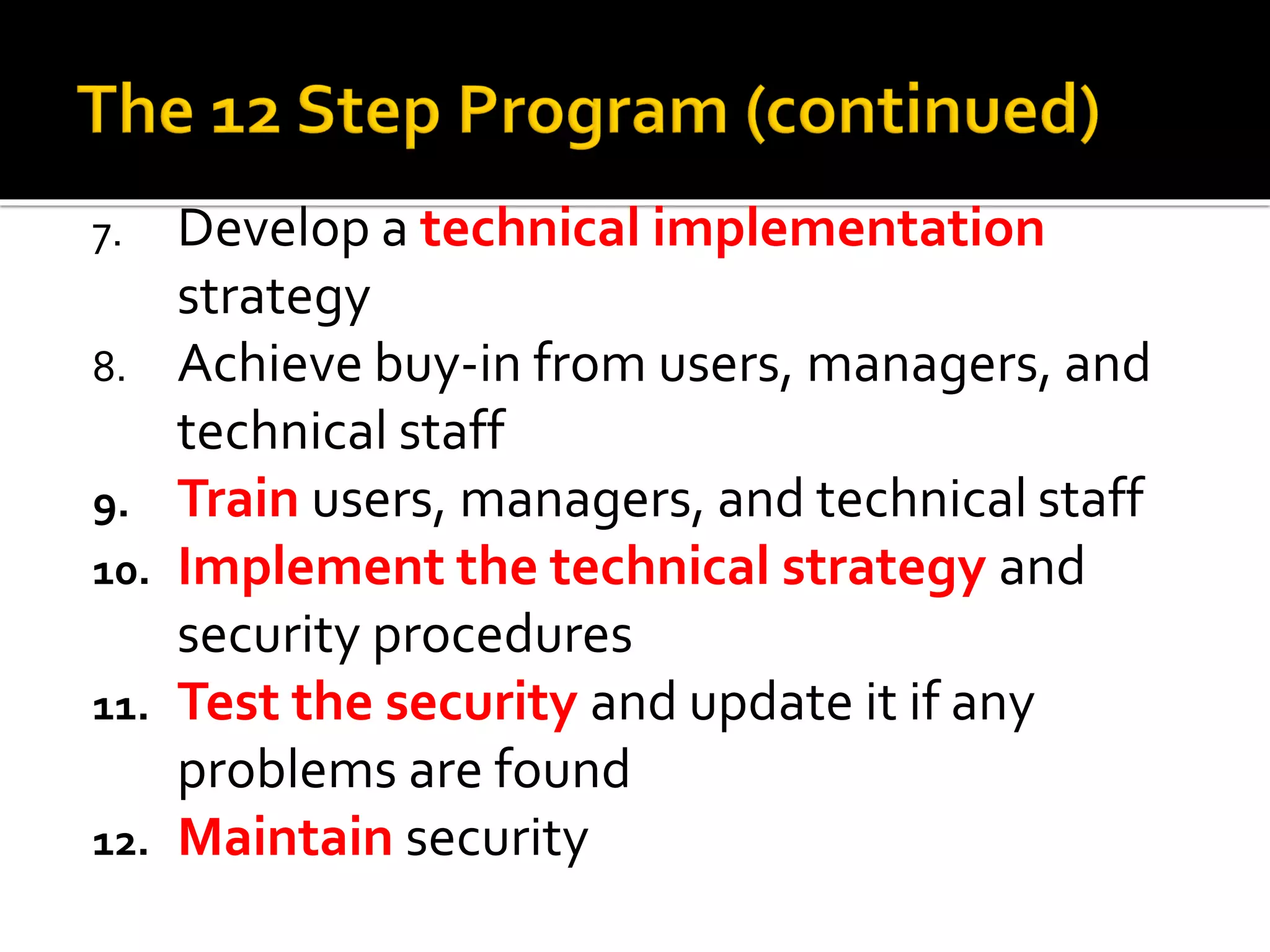 7. Develop a technical implementation
strategy
8. Achieve buy-in from users, managers, and
technical staff
9. Train users, managers, and technical staff
10. Implement the technical strategy and
security procedures
11. Test the security and update it if any
problems are found
12. Maintain security
 