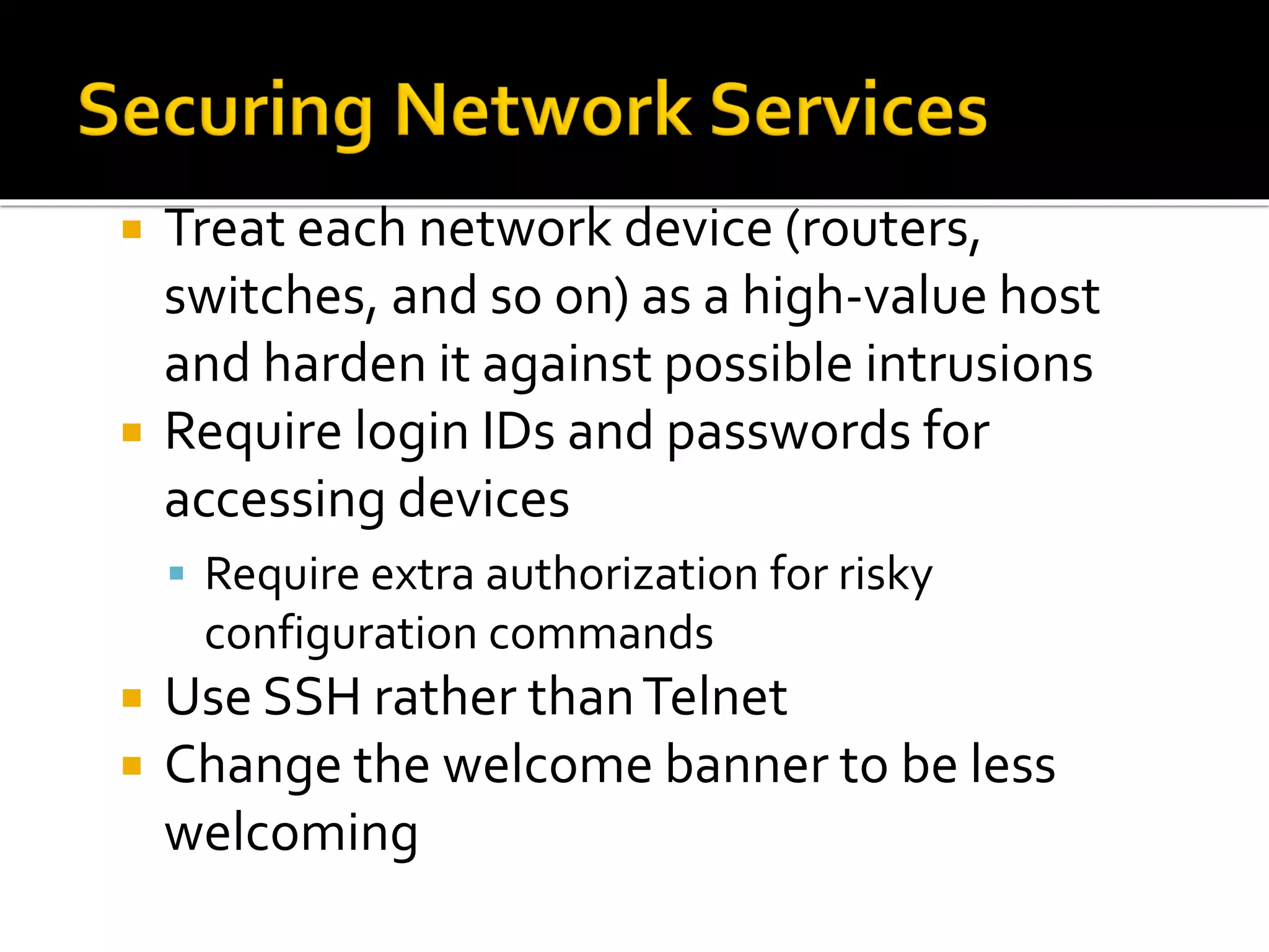  Treat each network device (routers,
switches, and so on) as a high-value host
and harden it against possible intrusions
 Require login IDs and passwords for
accessing devices
▪ Require extra authorization for risky
configuration commands
 Use SSH rather thanTelnet
 Change the welcome banner to be less
welcoming
 
