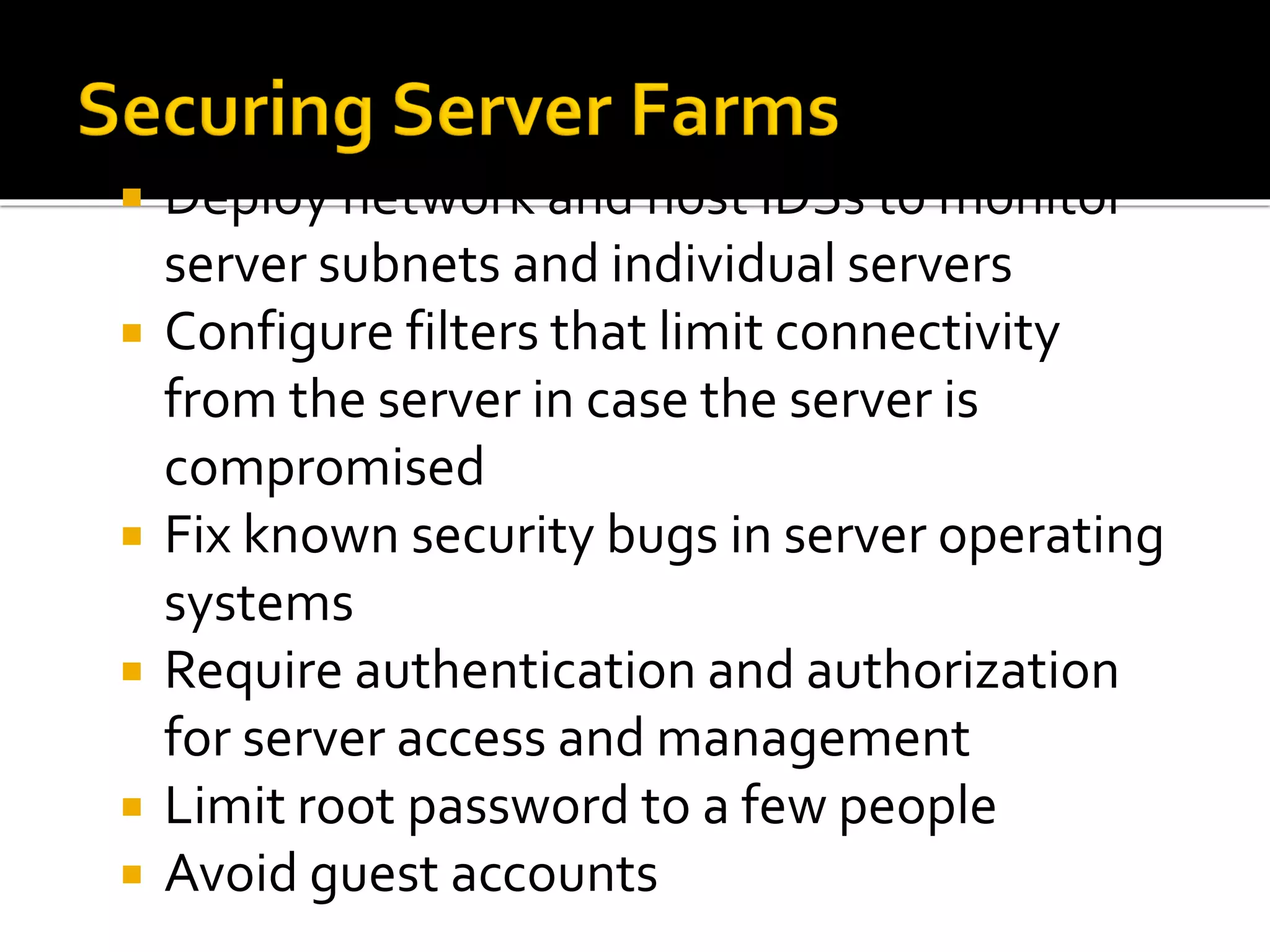  Deploy network and host IDSs to monitor
server subnets and individual servers
 Configure filters that limit connectivity
from the server in case the server is
compromised
 Fix known security bugs in server operating
systems
 Require authentication and authorization
for server access and management
 Limit root password to a few people
 Avoid guest accounts
 