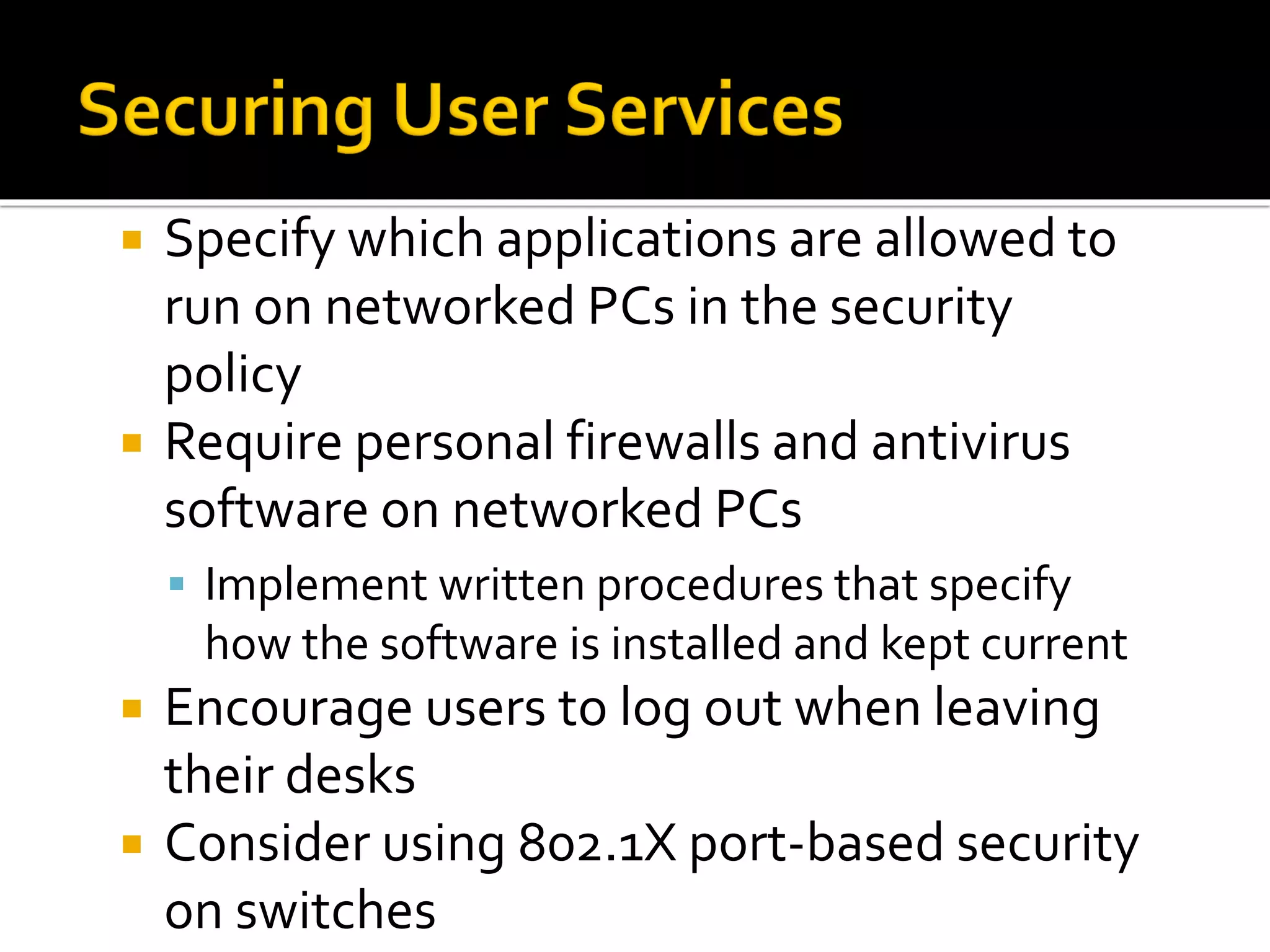  Specify which applications are allowed to
run on networked PCs in the security
policy
 Require personal firewalls and antivirus
software on networked PCs
▪ Implement written procedures that specify
how the software is installed and kept current
 Encourage users to log out when leaving
their desks
 Consider using 802.1X port-based security
on switches
 