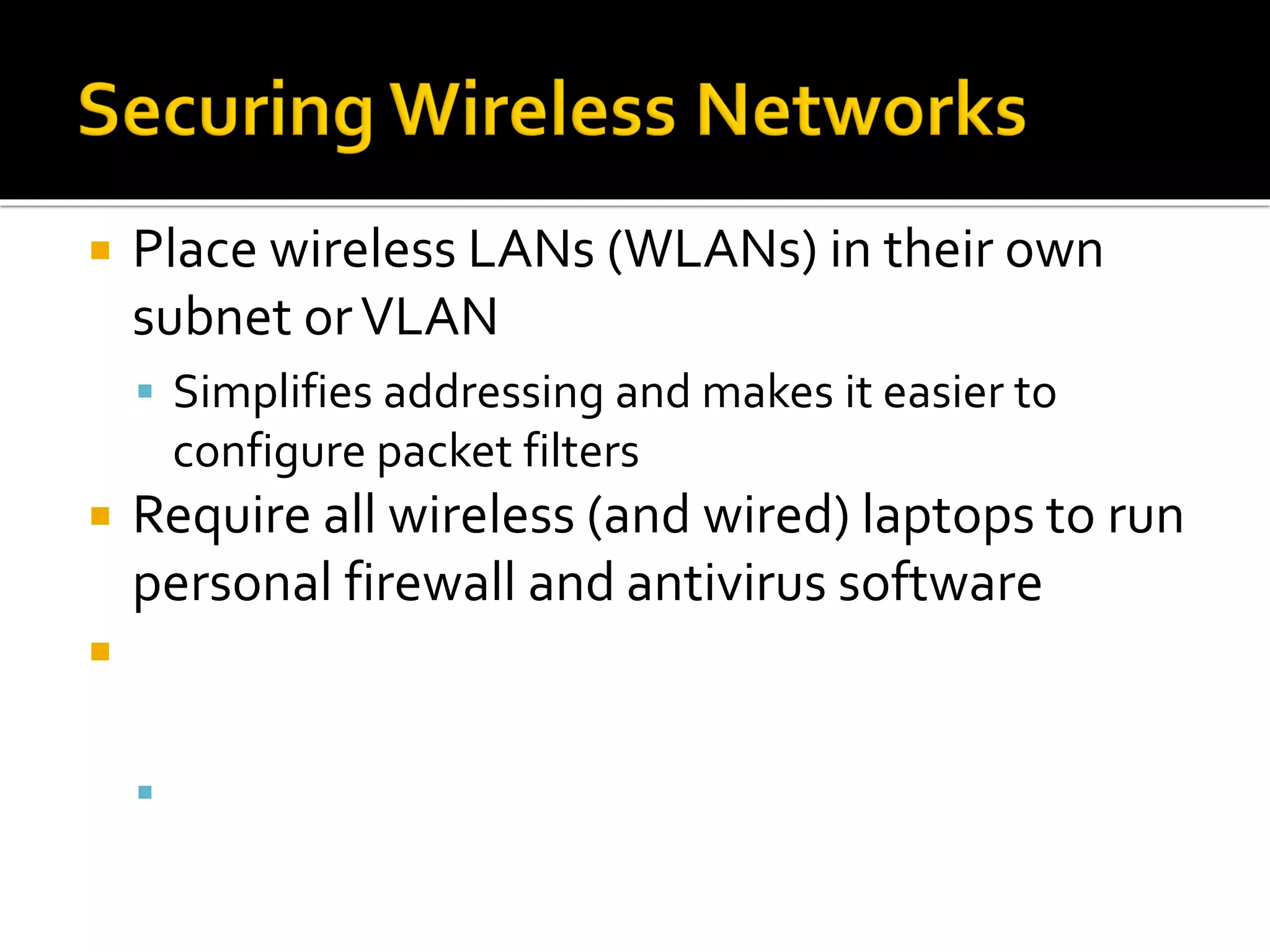  Place wireless LANs (WLANs) in their own
subnet orVLAN
▪ Simplifies addressing and makes it easier to
configure packet filters
 Require all wireless (and wired) laptops to run
personal firewall and antivirus software
 Disable beacons that broadcast the SSID, and
require MAC address authentication
▪ Except in cases where theWLAN is used by
visitors
 