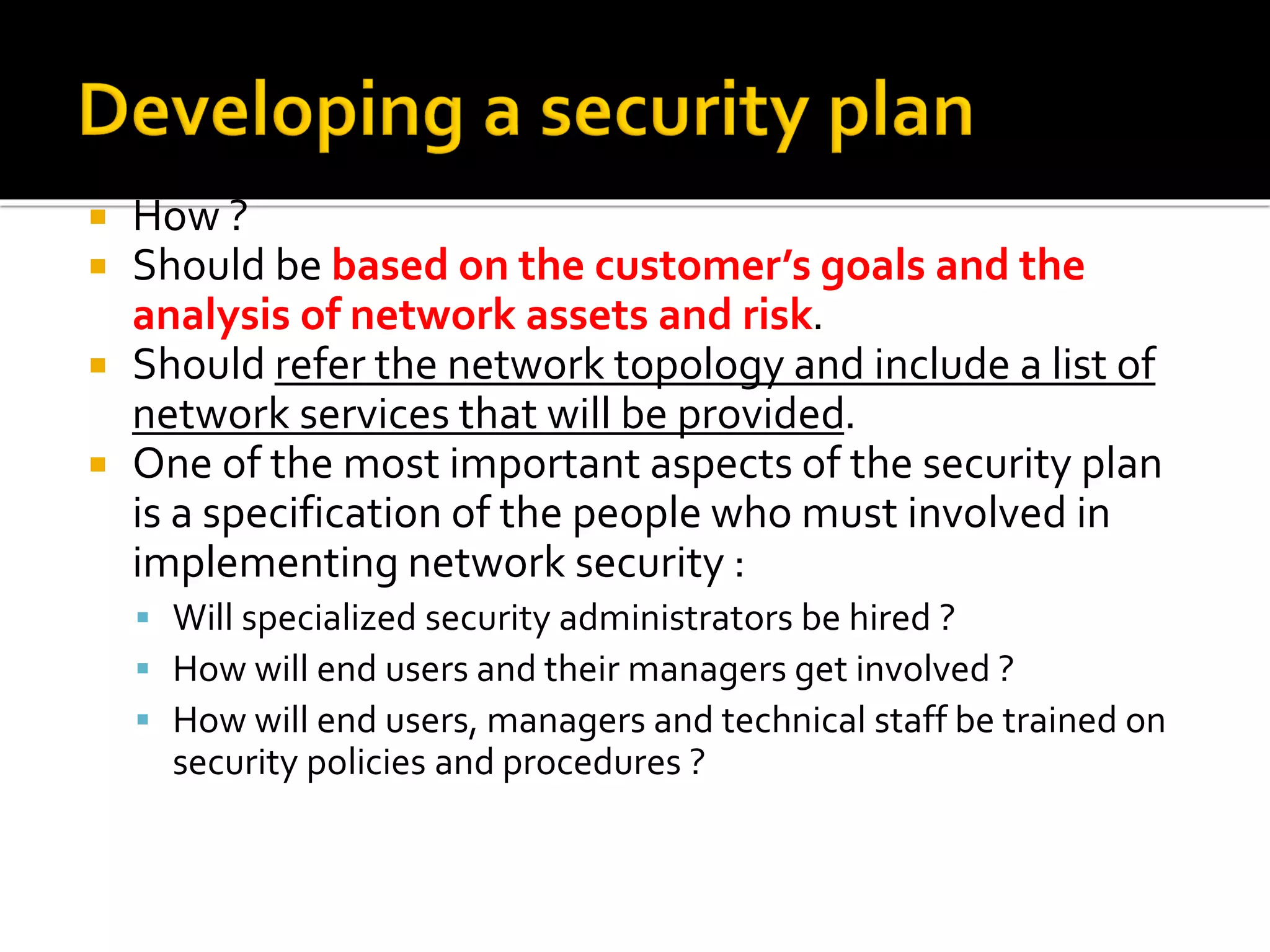  How ?
 Should be based on the customer’s goals and the
analysis of network assets and risk.
 Should refer the network topology and include a list of
network services that will be provided.
 One of the most important aspects of the security plan
is a specification of the people who must involved in
implementing network security :
▪ Will specialized security administrators be hired ?
▪ How will end users and their managers get involved ?
▪ How will end users, managers and technical staff be trained on
security policies and procedures ?
 