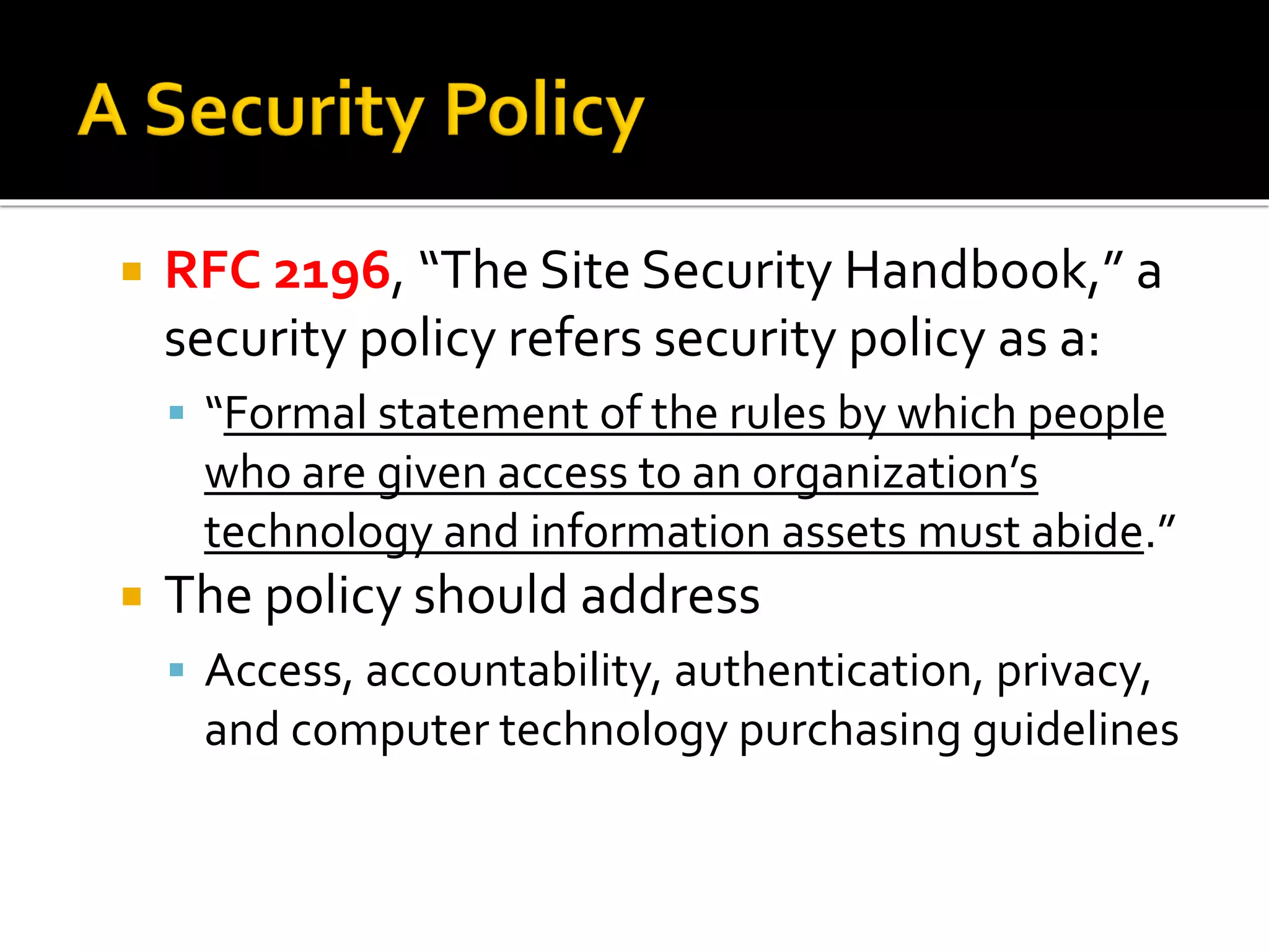  RFC 2196, “The Site Security Handbook,” a
security policy refers security policy as a:
▪ “Formal statement of the rules by which people
who are given access to an organization’s
technology and information assets must abide.”
 The policy should address
▪ Access, accountability, authentication, privacy,
and computer technology purchasing guidelines
 