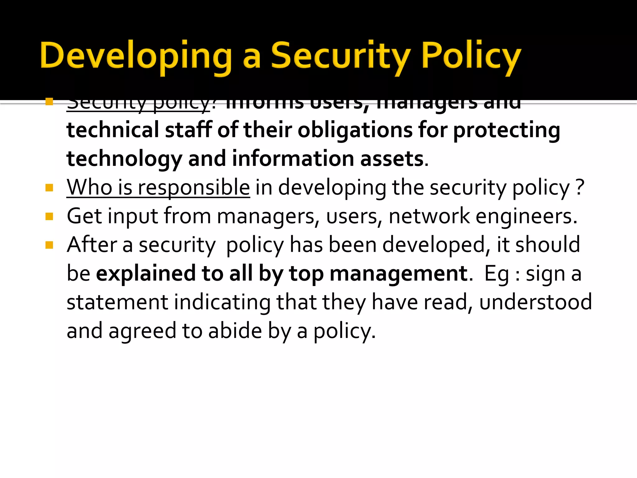 Security policy? informs users, managers and
technical staff of their obligations for protecting
technology and information assets.
 Who is responsible in developing the security policy ?
 Get input from managers, users, network engineers.
 After a security policy has been developed, it should
be explained to all by top management. Eg : sign a
statement indicating that they have read, understood
and agreed to abide by a policy.
 