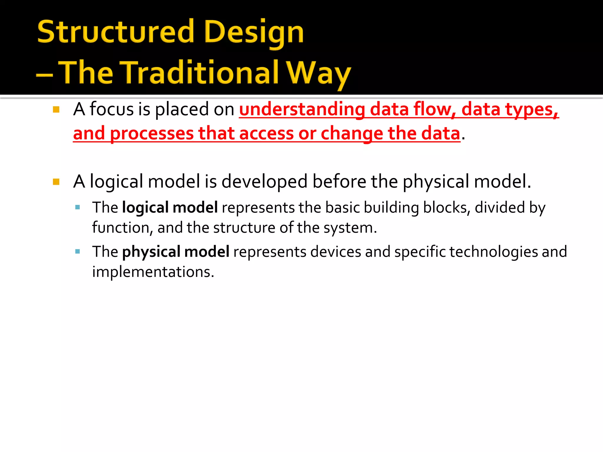  A focus is placed on understanding data flow, data types,
and processes that access or change the data.
 A logical model is developed before the physical model.
▪ The logical model represents the basic building blocks, divided by
function, and the structure of the system.
▪ The physical model represents devices and specific technologies and
implementations.
 