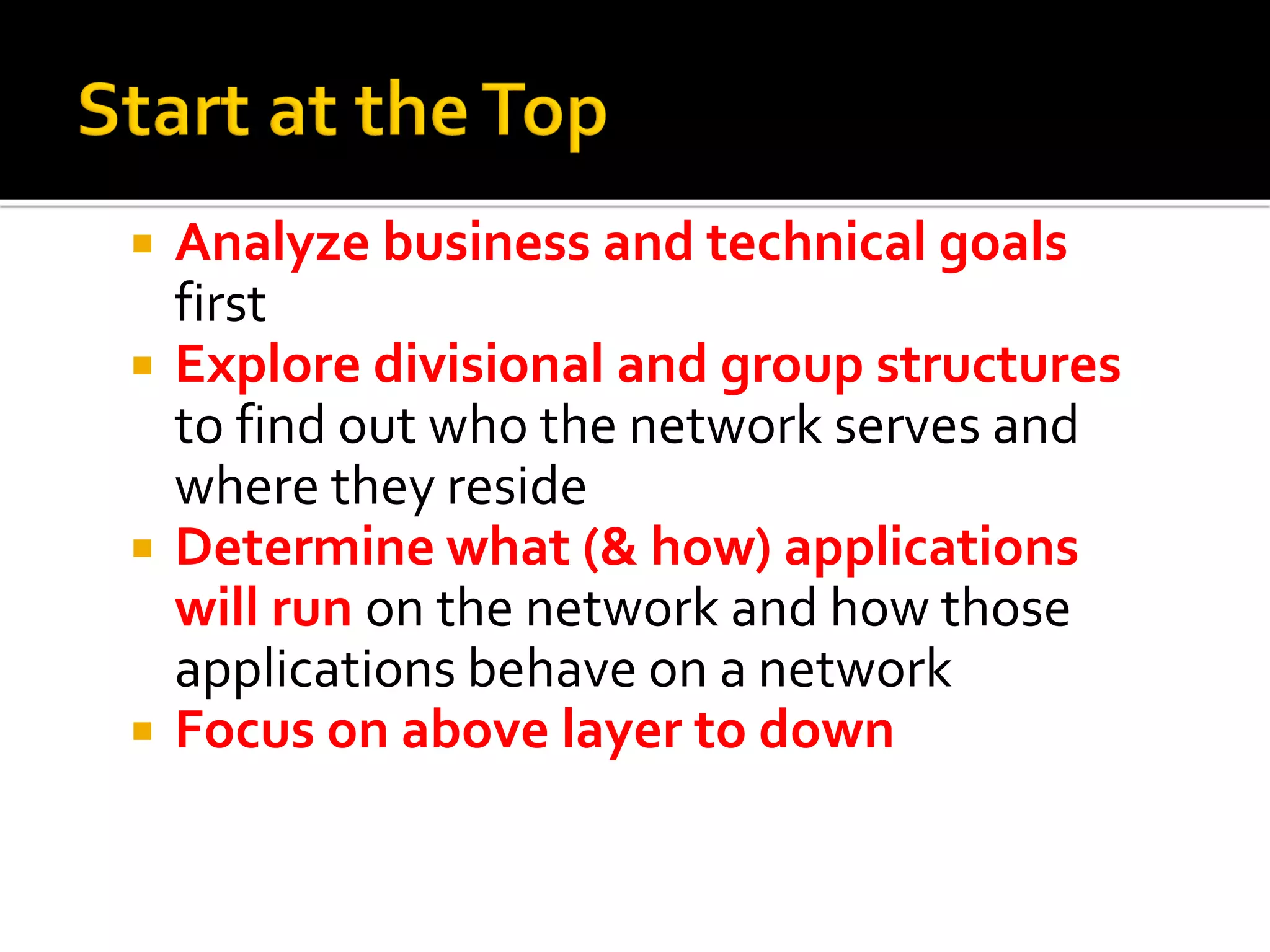  Analyze business and technical goals
first
 Explore divisional and group structures
to find out who the network serves and
where they reside
 Determine what (& how) applications
will run on the network and how those
applications behave on a network
 Focus on above layer to down
 