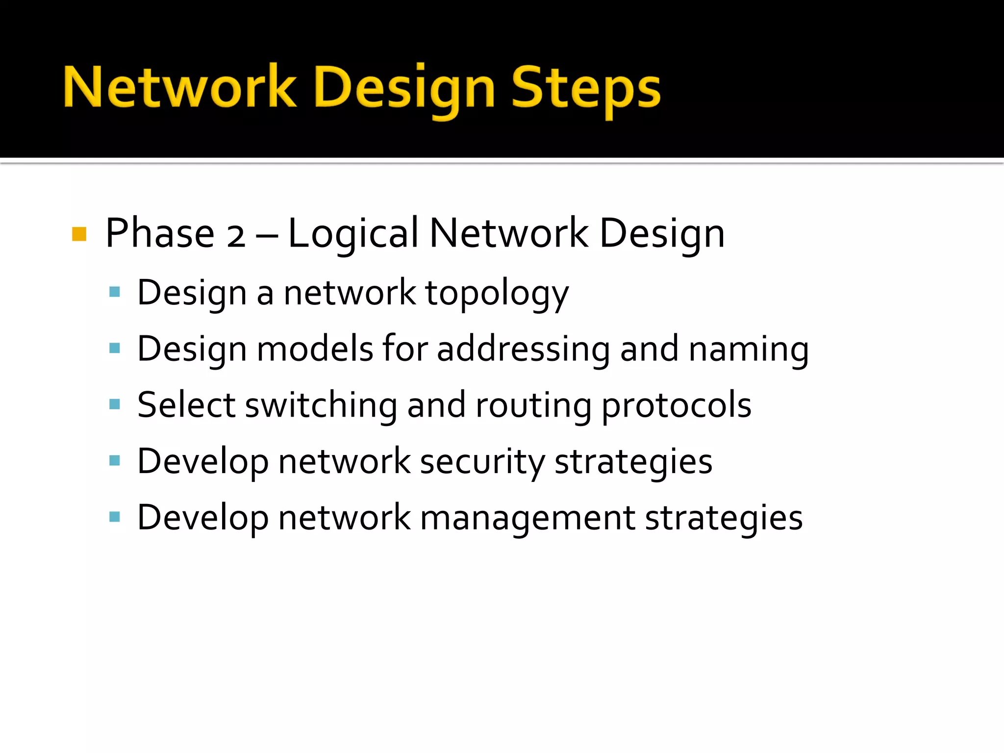  Phase 2 – Logical Network Design
▪ Design a network topology
▪ Design models for addressing and naming
▪ Select switching and routing protocols
▪ Develop network security strategies
▪ Develop network management strategies
 