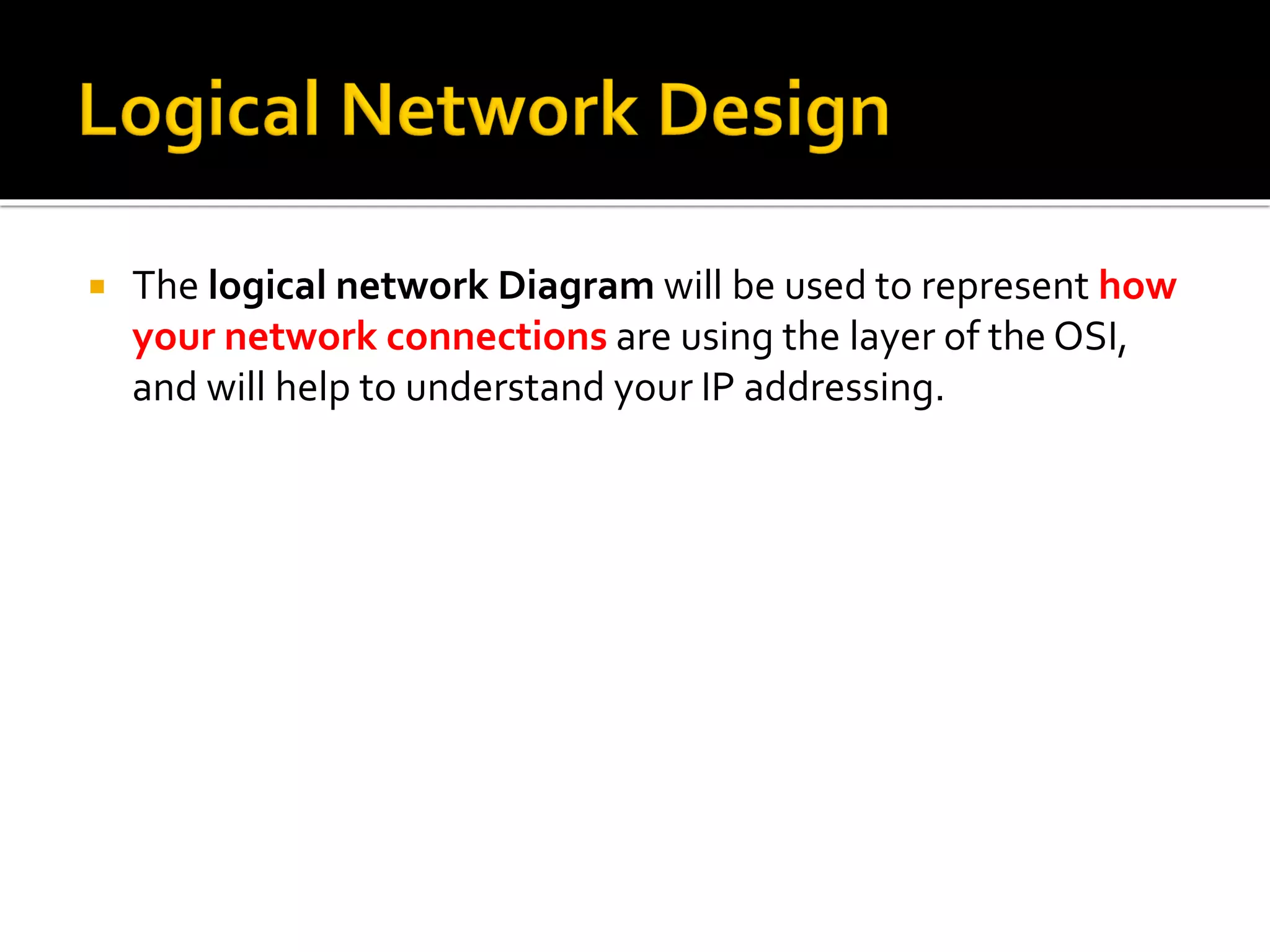  The logical network Diagram will be used to represent how
your network connections are using the layer of the OSI,
and will help to understand your IP addressing.
 