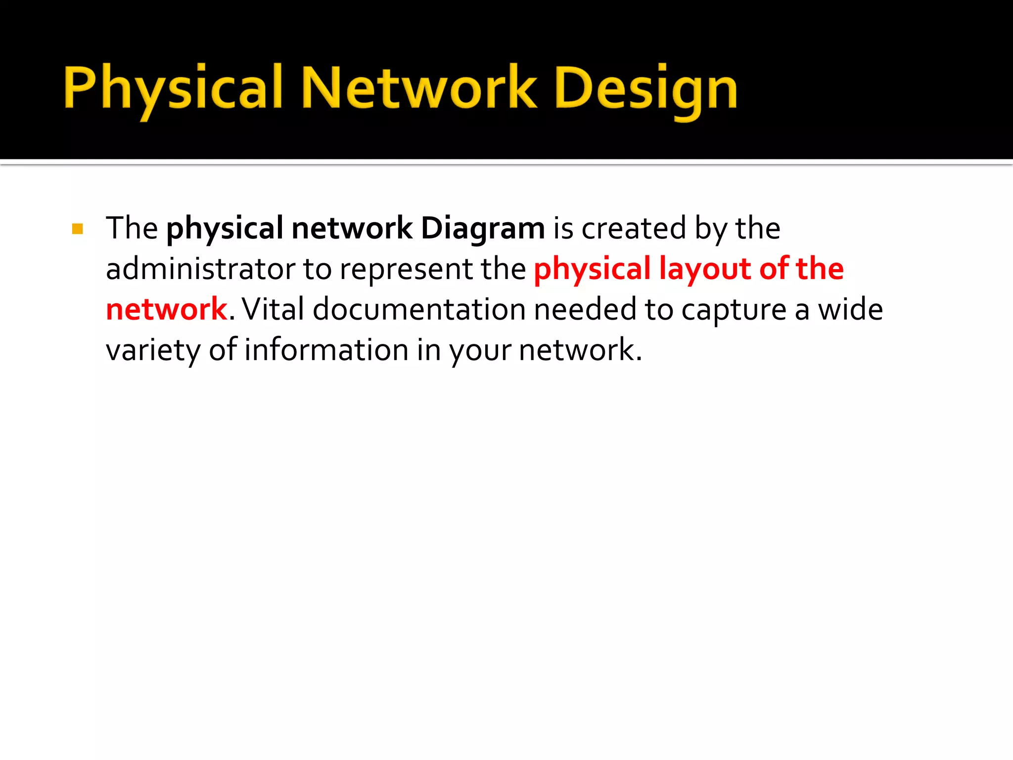  The physical network Diagram is created by the
administrator to represent the physical layout of the
network.Vital documentation needed to capture a wide
variety of information in your network.
 
