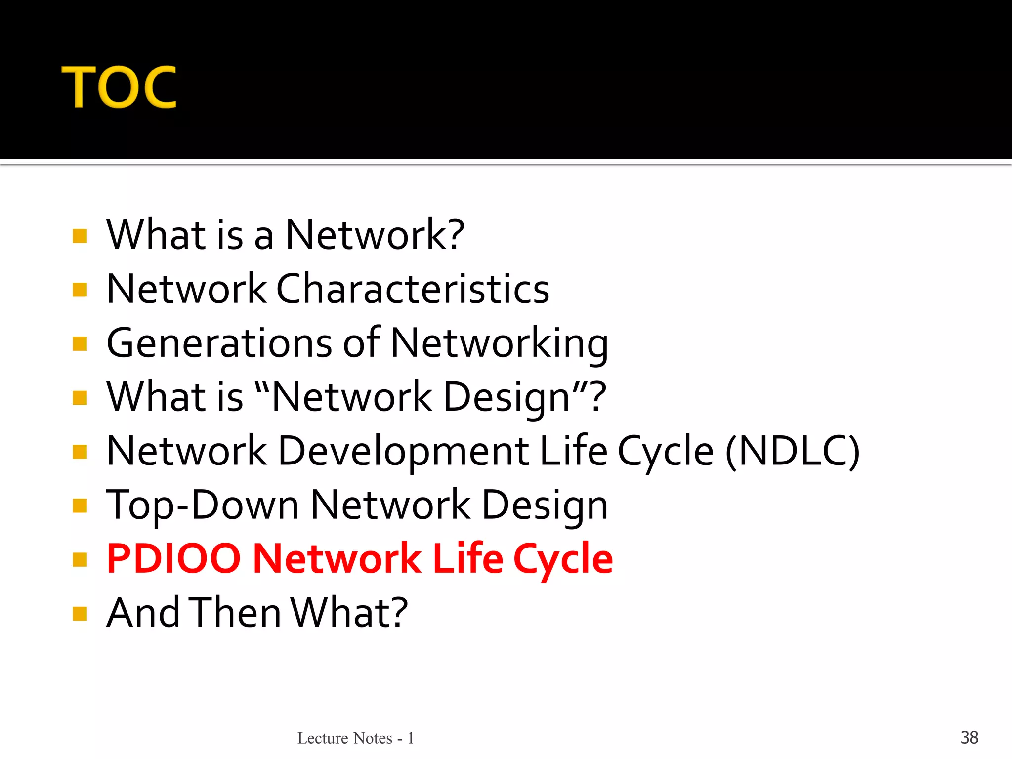 Lecture Notes - 1 38
 What is a Network?
 Network Characteristics
 Generations of Networking
 What is “Network Design”?
 Network Development Life Cycle (NDLC)
 Top-Down Network Design
 PDIOO Network Life Cycle
 AndThenWhat?
 
