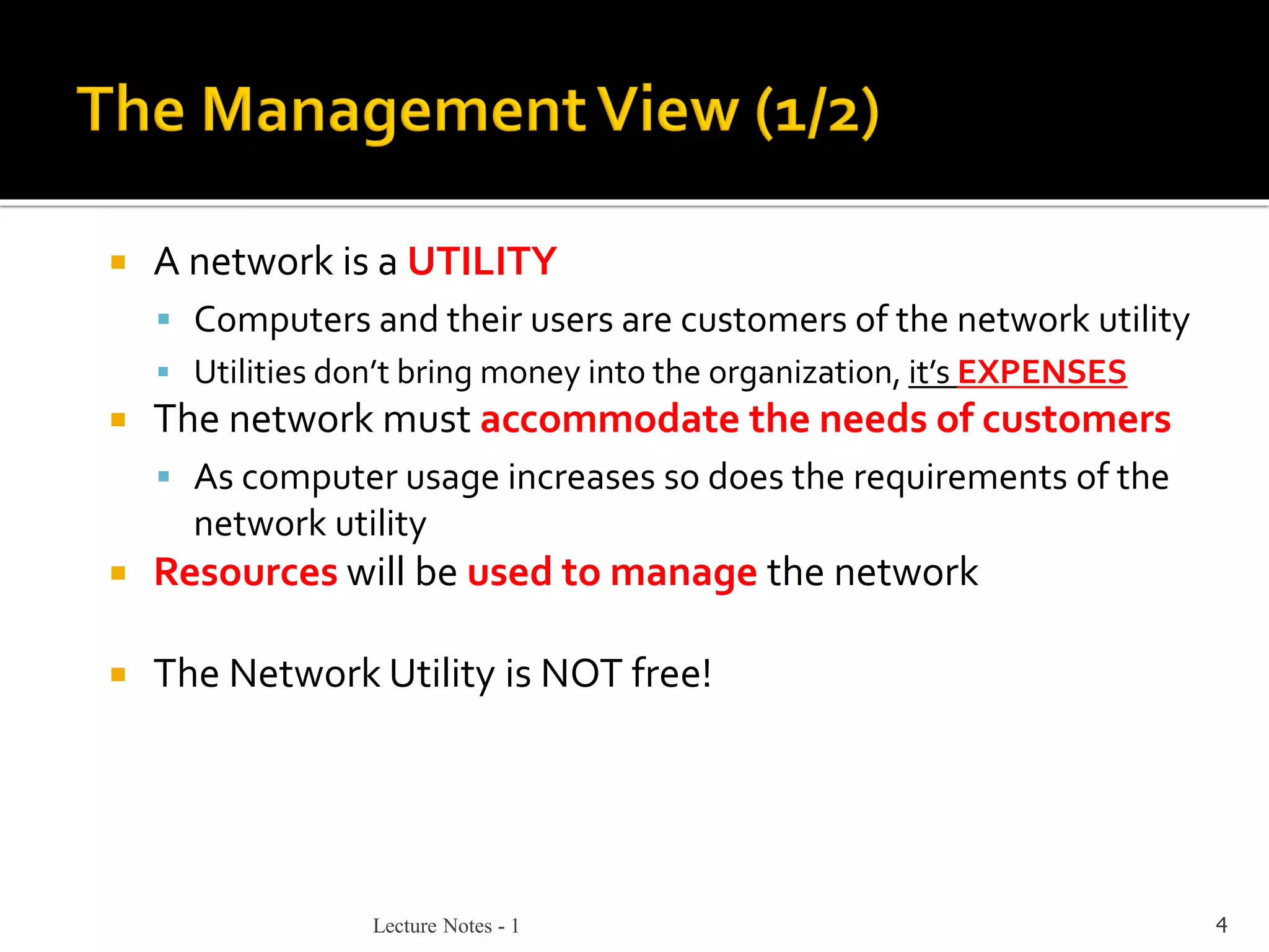 Lecture Notes - 1 4
 A network is a UTILITY
▪ Computers and their users are customers of the network utility
▪ Utilities don’t bring money into the organization, it’s EXPENSES
 The network must accommodate the needs of customers
▪ As computer usage increases so does the requirements of the
network utility
 Resources will be used to manage the network
 The Network Utility is NOT free!
 