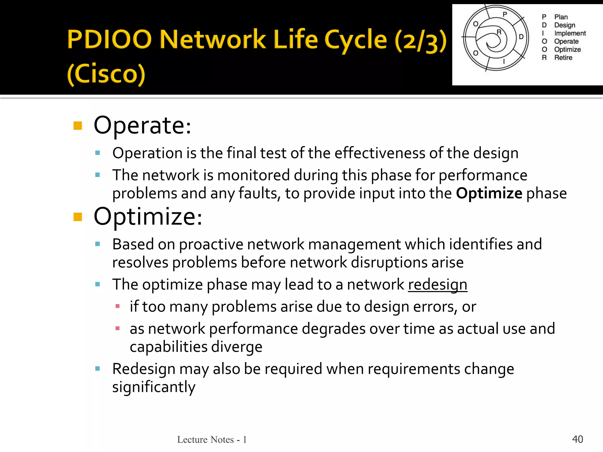 Lecture Notes - 1 40
 Operate:
▪ Operation is the final test of the effectiveness of the design
▪ The network is monitored during this phase for performance
problems and any faults, to provide input into the Optimize phase
 Optimize:
▪ Based on proactive network management which identifies and
resolves problems before network disruptions arise
▪ The optimize phase may lead to a network redesign
▪ if too many problems arise due to design errors, or
▪ as network performance degrades over time as actual use and
capabilities diverge
▪ Redesign may also be required when requirements change
significantly
 