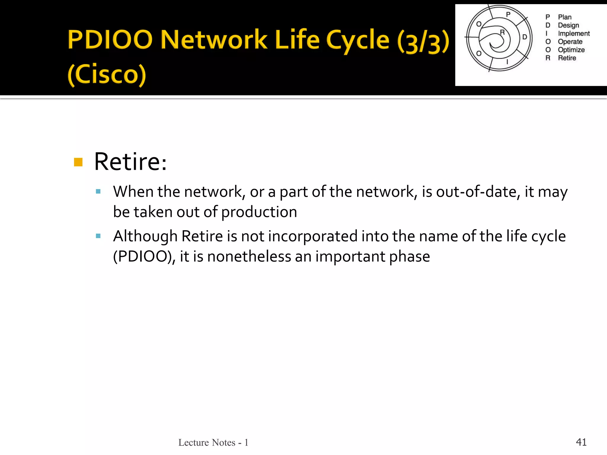 Lecture Notes - 1 41
 Retire:
▪ When the network, or a part of the network, is out-of-date, it may
be taken out of production
▪ Although Retire is not incorporated into the name of the life cycle
(PDIOO), it is nonetheless an important phase
 