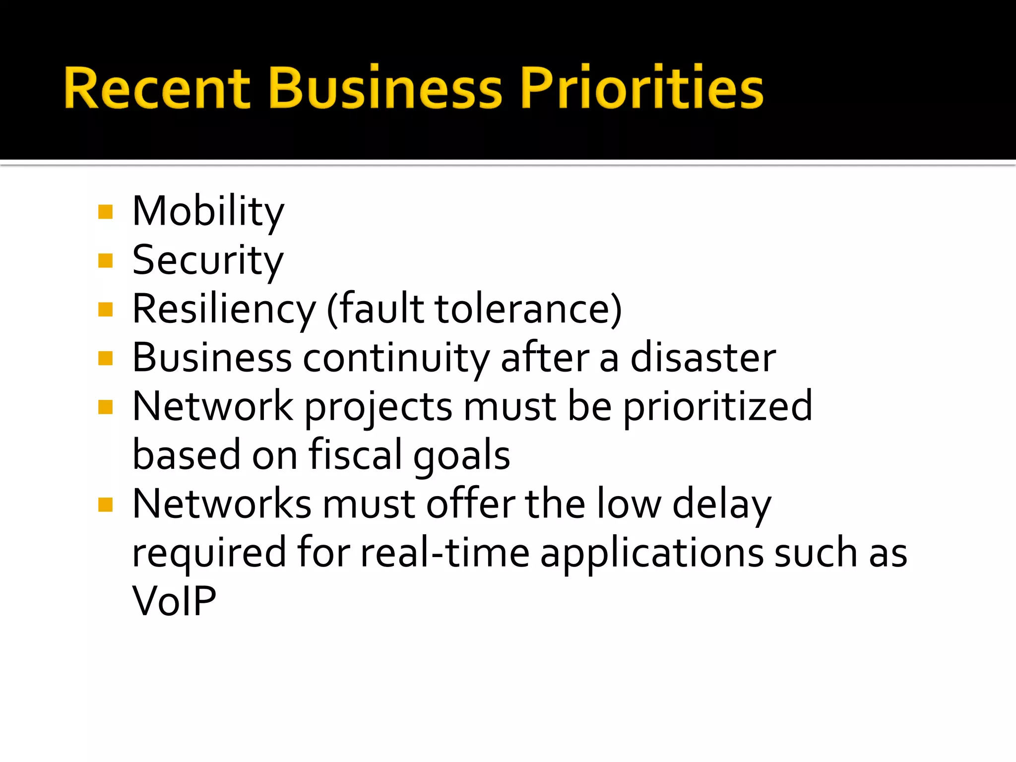  Mobility
 Security
 Resiliency (fault tolerance)
 Business continuity after a disaster
 Network projects must be prioritized
based on fiscal goals
 Networks must offer the low delay
required for real-time applications such as
VoIP
 