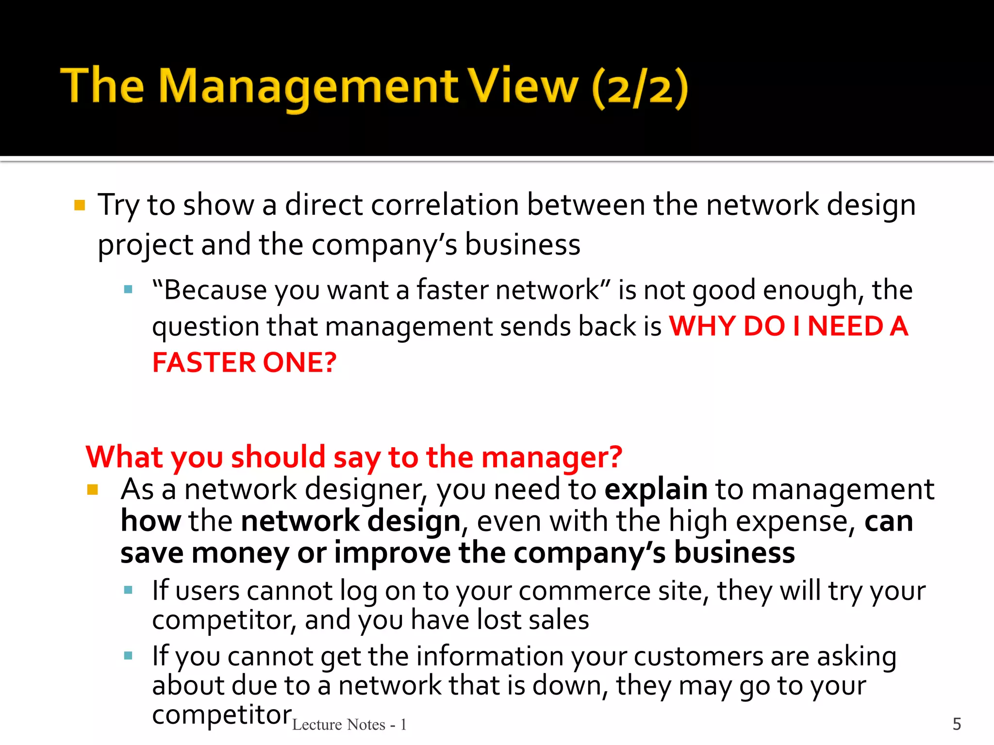 Lecture Notes - 1 5
 Try to show a direct correlation between the network design
project and the company’s business
▪ “Because you want a faster network” is not good enough, the
question that management sends back is WHY DO I NEED A
FASTER ONE?
What you should say to the manager?
 As a network designer, you need to explain to management
how the network design, even with the high expense, can
save money or improve the company’s business
▪ If users cannot log on to your commerce site, they will try your
competitor, and you have lost sales
▪ If you cannot get the information your customers are asking
about due to a network that is down, they may go to your
competitor
 