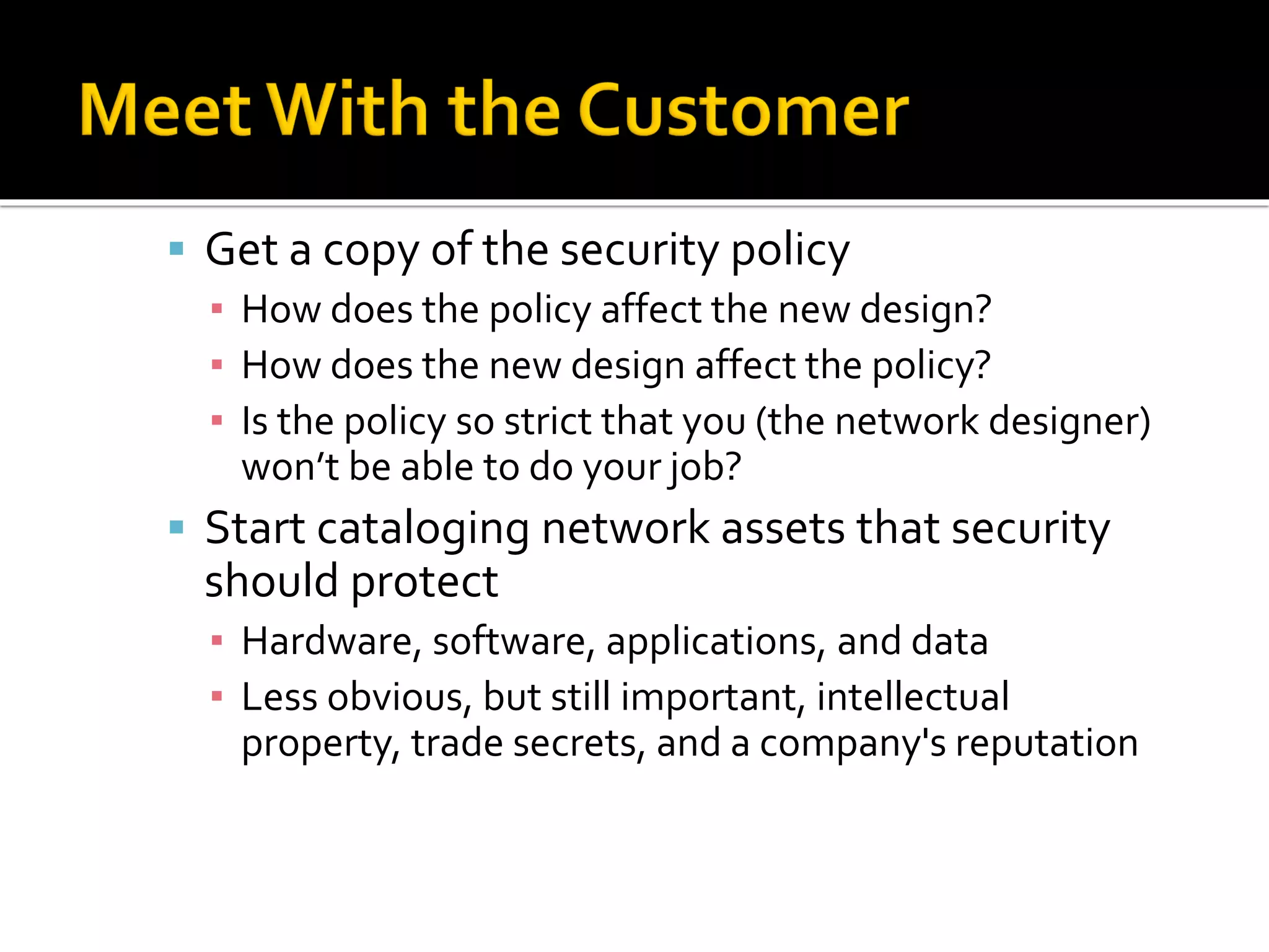 ▪ Get a copy of the security policy
▪ How does the policy affect the new design?
▪ How does the new design affect the policy?
▪ Is the policy so strict that you (the network designer)
won’t be able to do your job?
▪ Start cataloging network assets that security
should protect
▪ Hardware, software, applications, and data
▪ Less obvious, but still important, intellectual
property, trade secrets, and a company's reputation
 